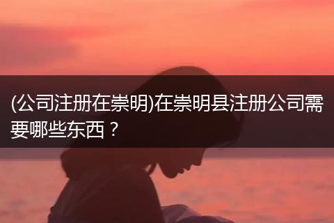 (公司注册在崇明)在崇明县注册公司需要哪些东西？