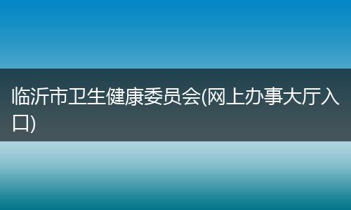 临沂市卫生健康委员会(网上办事大厅入口)