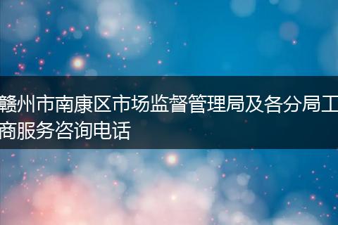 赣州市南康区市场监督管理局及各分局工商服务咨询电话