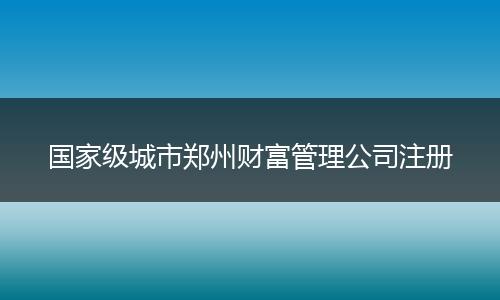 国家级城市郑州财富管理公司注册