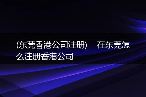 (东莞香港公司注册) 在东莞怎么注册香港公司