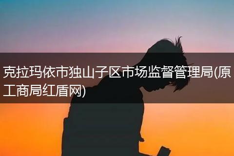 克拉玛依市独山子区市场监督管理局(原工商局红盾网)