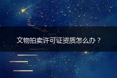 文物拍卖许可证资质怎么办？