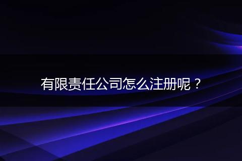 有限责任公司怎么注册呢?