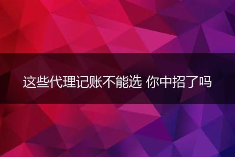这些代理记账不能选 你中招了吗