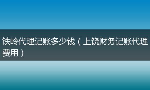 铁岭代理记账多少钱（上饶财务记账代理费用）