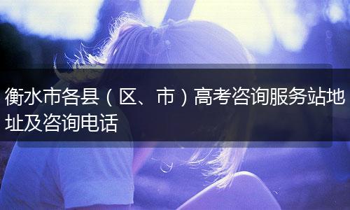 衡水市各县(区、市)高考咨询服务站地址及咨询电话