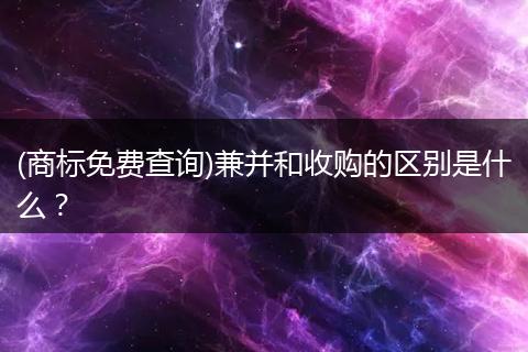 (商标免费查询)兼并和收购的区别是什么?