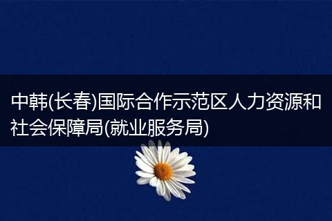 中韩(长春)国际合作示范区人力资源和社会保障局(就业服务局)