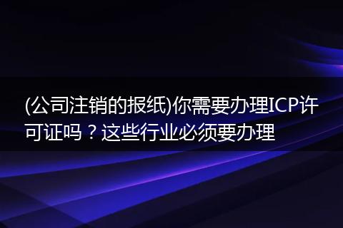 (公司注销的报纸)你需要办理ICP许可证吗?这些行业必须要办理
