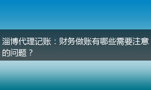淄博代理记账：财务做账有哪些需要注意的问题？