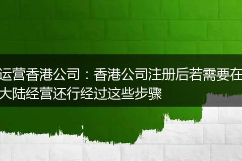 运营香港公司:香港公司注册后若需要在大陆经营还行经过这些步骤