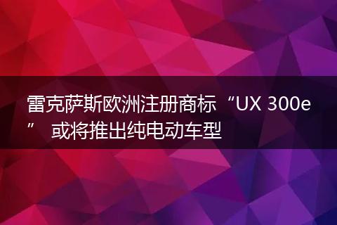 雷克萨斯欧洲注册商标“UX 300e” 或将推出纯电动车型