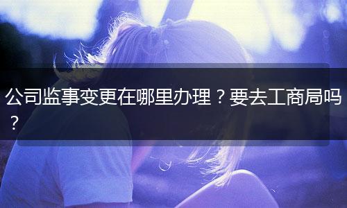 公司监事变更在哪里办理?要去工商局吗?