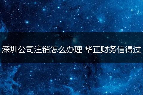 深圳公司注销怎么办理 华正财务信得过