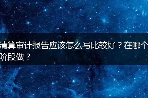 清算审计报告应该怎么写比较好?在哪个阶段做?
