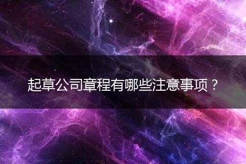 起草公司章程有哪些注意事项?