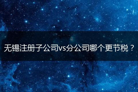 无锡注册子公司vs分公司哪个更节税？