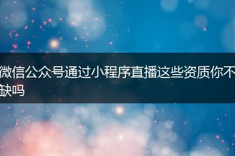 微信公众号通过小程序直播这些资质你不缺吗