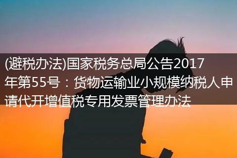 (避税办法)国家税务总局公告2017年第55号:货物运输业小规模纳税人申请代开增值税专用发票管理办法