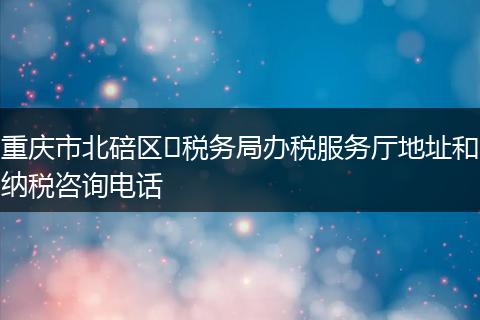 重庆市北碚区税务局办税服务厅地址和纳税咨询电话