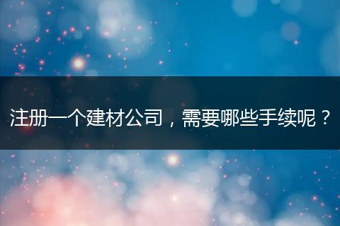 注册一个建材公司,需要哪些手续呢?