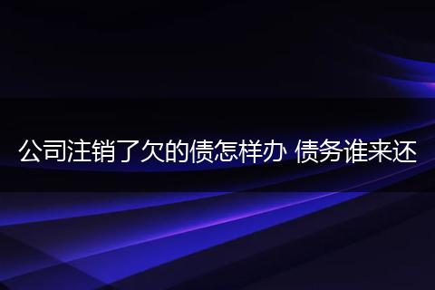 公司注销了欠的债怎样办 债务谁来还