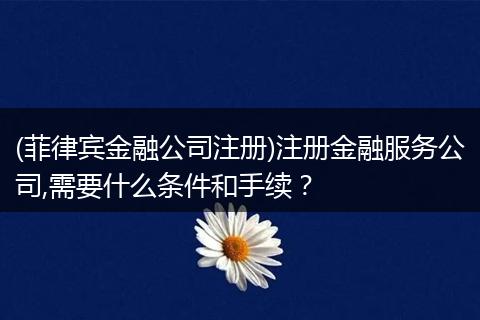 (菲律宾金融公司注册)注册金融服务公司,需要什么条件和手续?