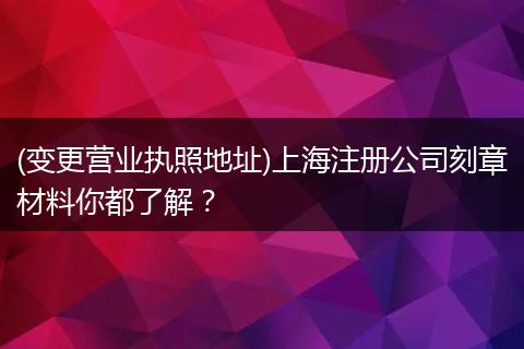 (变更营业执照地址)上海注册公司刻章材料你都了解?