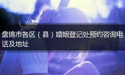 盘锦市各区(县)婚姻登记处预约咨询电话及地址