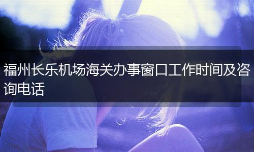福州长乐机场海关办事窗口工作时间及咨询电话