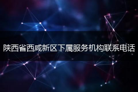陕西省西咸新区下属服务机构联系电话