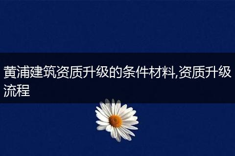 黄浦建筑资质升级的条件材料,资质升级流程