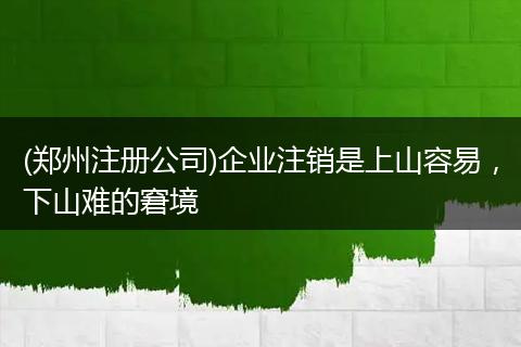 (郑州注册公司)企业注销是上山容易,下山难的窘境