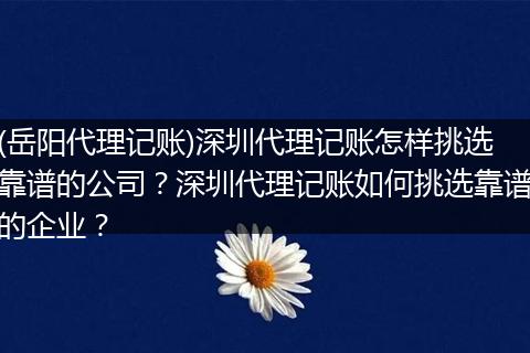 (岳阳代理记账)深圳代理记账怎样挑选靠谱的公司?深圳代理记账如何挑选靠谱的企业?