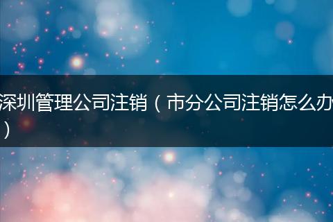 深圳管理公司注销(市分公司注销怎么办)