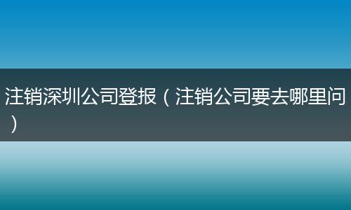 注销深圳公司登报（注销公司要去哪里问）