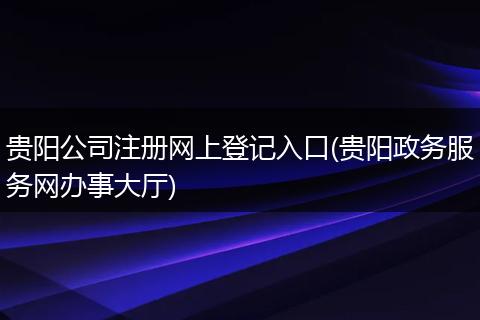 贵阳公司注册网上登记入口(贵阳政务服务网办事大厅)