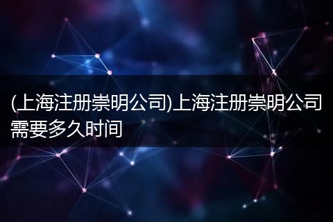 (上海注册崇明公司)上海注册崇明公司需要多久时间