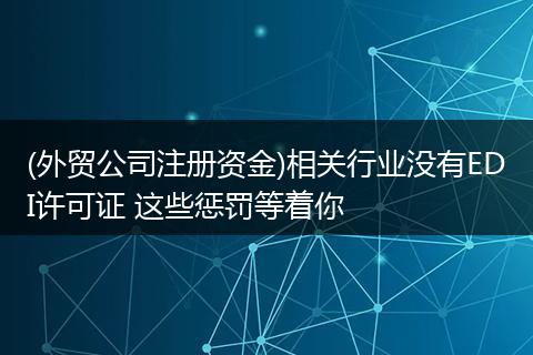 (外贸公司注册资金)相关行业没有EDI许可证 这些惩罚等着你