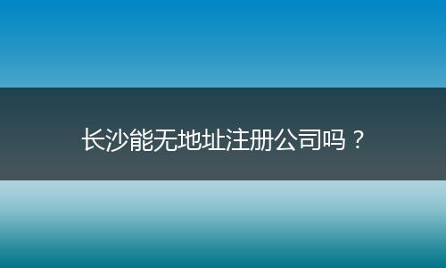 长沙能无地址注册公司吗?