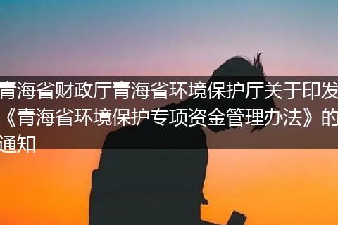 青海省财政厅青海省环境保护厅关于印发《青海省环境保护专项资金管理办法》的通知