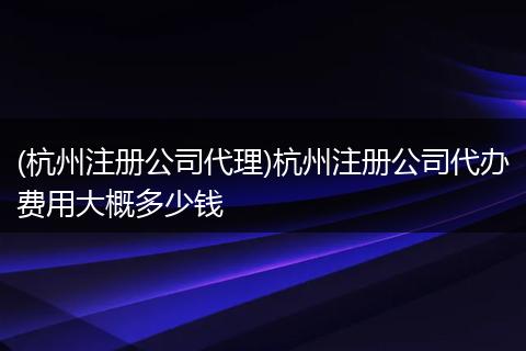 (杭州注册公司代理)杭州注册公司代办费用大概多少钱