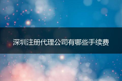 深圳注册代理公司有哪些手续费
