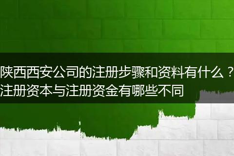陕西西安公司的注册步骤和资料有什么?注册资本与注册资金有哪些不同