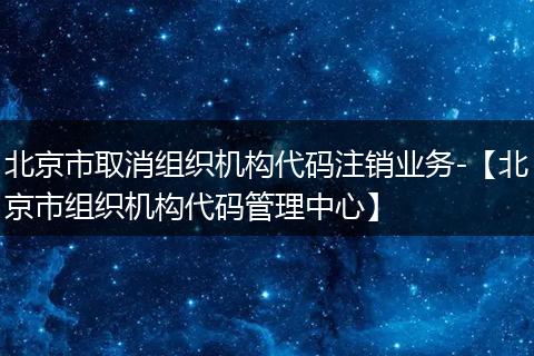 北京市取消组织机构代码注销业务-【北京市组织机构代码管理中心】