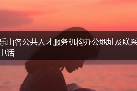乐山各公共人才服务机构办公地址及联系电话