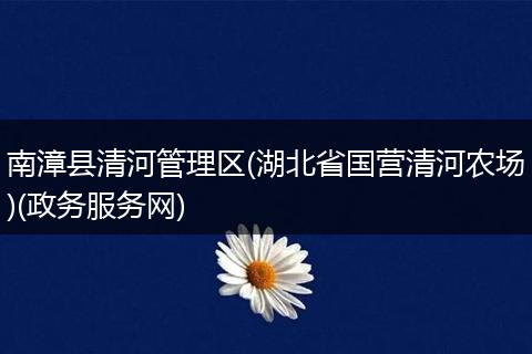南漳县清河管理区(湖北省国营清河农场)(政务服务网)