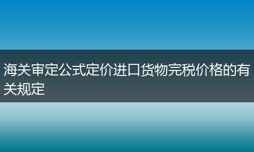 海关审定公式定价进口货物完税价格的有关规定