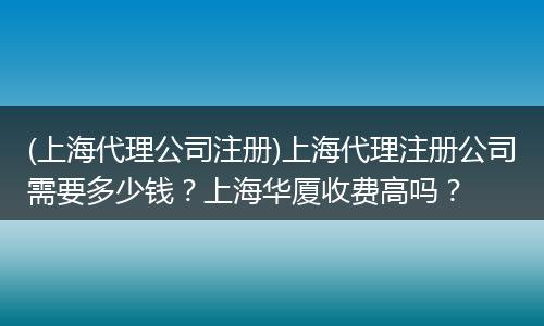 (上海代理公司注册)上海代理注册公司需要多少钱？上海华厦收费高吗？